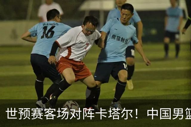 世预赛客场对阵卡塔尔！中国男篮预计首发阵容浮出水面，CCTV5直播