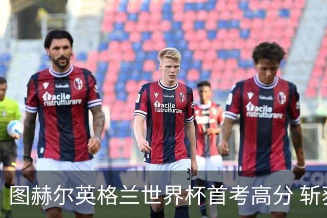 图赫尔英格兰世界杯首考高分 斩获7次绝佳机会22射11正