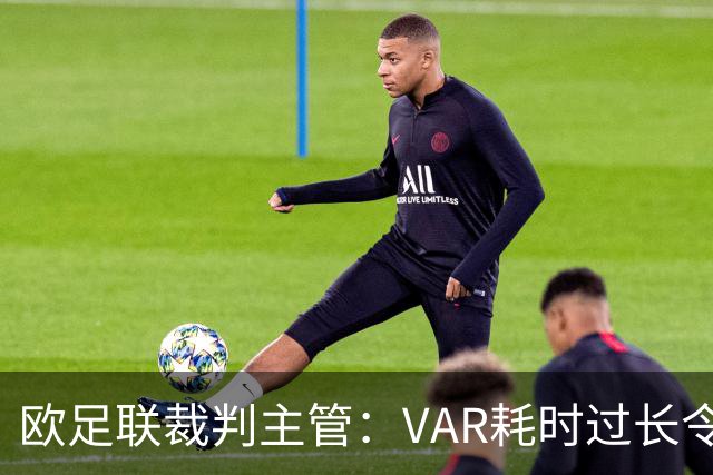 欧足联裁判主管：VAR耗时过长令人担忧，我们非常不满于当前的使用方式