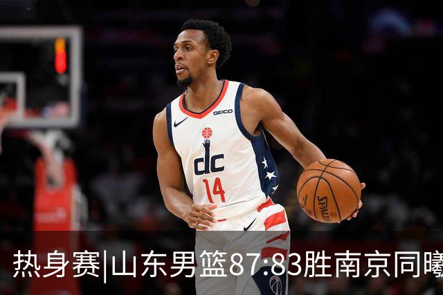 热身赛|山东男篮87:83胜南京同曦，夏训首考获胜