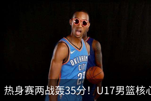 热身赛两战轰35分！U17男篮核心不止要接班张镇麟，还要登陆NBA？