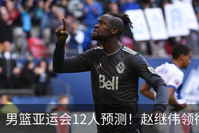 男篮亚运会12人预测！赵继伟领衔，杨瀚森+王俊杰回归，目标=夺冠